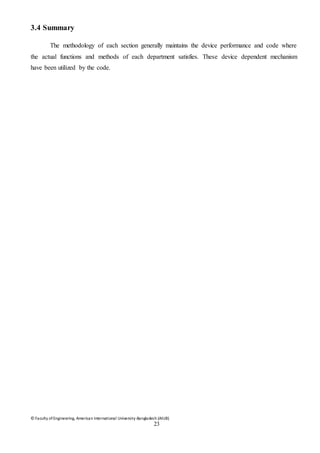 © Faculty of Engineering, American International University-Bangladesh (AIUB)
23
3.4 Summary
The methodology of each section generally maintains the device performance and code where
the actual functions and methods of each department satisfies. These device dependent mechanism
have been utilized by the code.
 