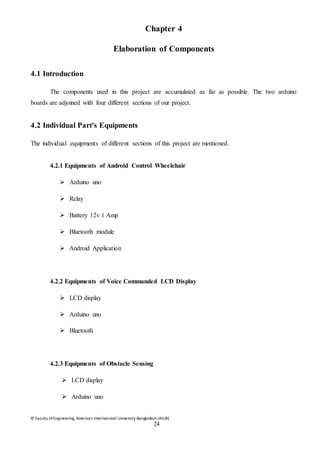 © Faculty of Engineering, American International University-Bangladesh (AIUB)
24
Chapter 4
Elaboration of Components
4.1 Introduction
The components used in this project are accumulated as far as possible. The two arduino
boards are adjoined with four different sections of our project.
4.2 Individual Part's Equipments
The individual equipments of different sections of this project are mentioned.
4.2.1 Equipments of Android Control Wheelchair
 Arduino uno
 Relay
 Battery 12v 1 Amp
 Bluetooth module
 Android Application
4.2.2 Equipments of Voice Commanded LCD Display
 LCD display
 Arduino uno
 Bluetooth
4.2.3 Equipments of Obstacle Sensing
 LCD display
 Arduino uno
 