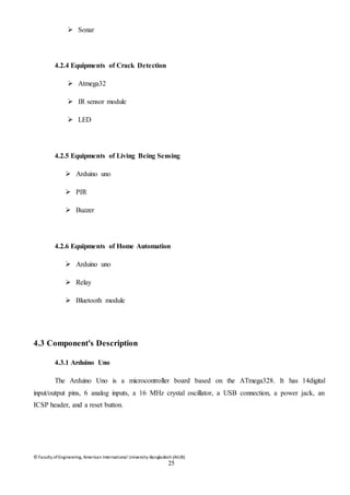 © Faculty of Engineering, American International University-Bangladesh (AIUB)
25
 Sonar
4.2.4 Equipments of Crack Detection
 Atmega32
 IR sensor module
 LED
4.2.5 Equipments of Living Being Sensing
 Arduino uno
 PIR
 Buzzer
4.2.6 Equipments of Home Automation
 Arduino uno
 Relay
 Bluetooth module
4.3 Component's Description
4.3.1 Arduino Uno
The Arduino Uno is a microcontroller board based on the ATmega328. It has 14digital
input/output pins, 6 analog inputs, a 16 MHz crystal oscillator, a USB connection, a power jack, an
ICSP header, and a reset button.
 