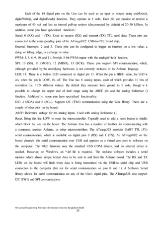 © Faculty of Engineering, American International University-Bangladesh (AIUB)
29
Each of the 14 digital pins on the Uno can be used as an input or output, using pinMode(),
digitalWrite(), and digitalRead() functions. They operate at 5 volts. Each pin can provide or receive a
maximum of 40 mA and has an internal pull-up resistor (disconnected by default) of 20-50 kOhms. In
addition, some pins have specialized functions:
Serial: 0 (RX) and 1 (TX). Used to receive (RX) and transmit (TX) TTL serial data. These pins are
connected to the corresponding pins of the ATmega8U2 USB-to-TTL Serial chip.
External Interrupts: 2 and 3. These pins can be configured to trigger an interrupt on a low value, a
rising or falling edge, or a change in value.
PWM: 3, 5, 6, 9, 10, and 11. Provide 8-bit PWM output with the analogWrite() function.
SPI: 10 (SS), 11 (MOSI), 12 (MISO), 13 (SCK). These pins support SPI communication, which,
although provided by the underlying hardware, is not currently included in the Arduino language.
LED: 13. There is a built-in LED connected to digital pin 13. When the pin is HIGH value, the LED is
on, when the pin is LOW, it's off. The Uno has 6 analog inputs, each of which provides 10 bits of
resolution (i.e. 1024 different values). By default they measure from ground to 5 volts, though is it
possible to change the upper end of their range using the AREF pin and the analog Reference ()
function. Additionally, some pins have specialized functionality:
I2C: 4 (SDA) and 5 (SCL). Support I2C (TWI) communication using the Wire library. There are a
couple of other pins on the board:
AREF: Reference voltage for the analog inputs. Used with analog Reference ().
Reset. Bring this line LOW to reset the microcontroller. Typically used to add a reset button to shields
which block the one on the board. The Arduino Uno has a number of facilities for communicating with
a computer, another Arduino, or other microcontrollers. The ATmega328 provides UART TTL (5V)
serial communication, which is available on digital pins 0 (RX) and 1 (TX). An ATmega8U2 on the
board channels this serial communication over USB and appears as a virtual com port to software on
the computer. The '8U2 firmware uses the standard USB COM drivers, and no external driver is
needed. However, on Windows, an *.inf file is required.. The Arduino software includes a serial
monitor which allows simple textual data to be sent to and from the Arduino board. The RX and TX
LEDs on the board will flash when data is being transmitted via the USB-to serial chip and USB
connection to the computer (but not for serial communication on pins 0 and 1). A Software Serial
library allows for serial communication on any of the Uno's digital pins. The ATmega328 also support
I2C (TWI) and SPI communication.
 