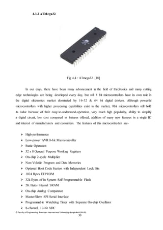 © Faculty of Engineering, American International University-Bangladesh (AIUB)
30
4.3.2 ATMega32
Fig 4.4 : ATmega32 [18]
In our days, there have been many advancement in the field of Electronics and many cutting
edge technologies are being developed every day, but still 8 bit microcontrollers have its own role in
the digital electronics market dominated by 16-32 & 64 bit digital devices. Although powerful
microcontrollers with higher processing capabilities exist in the market, 8bit microcontrollers still hold
its value because of their easy-to-understand-operation, very much high popularity, ability to simplify
a digital circuit, low cost compared to features offered, addition of many new features in a single IC
and interest of manufacturers and consumers. The features of this microcontroller are-
 High-performance
 Low-power AVR 8-bit Microcontroller
 Static Operation
 32 x 8 General Purpose Working Registers
 On-chip 2-cycle Multiplier
 Non-Volatile Program and Data Memories
 Optional Boot Code Section with Independent Lock Bits
 1024 Bytes EEPROM
 32k Bytes of In-System Self-Programmable Flash
 2K Bytes Internal SRAM
 On-chip Analog Comparator
 Master/Slave SPI Serial Interface
 Programmable Watchdog Timer with Separate On-chip Oscillator
 8-channel, 10-bit ADC
 