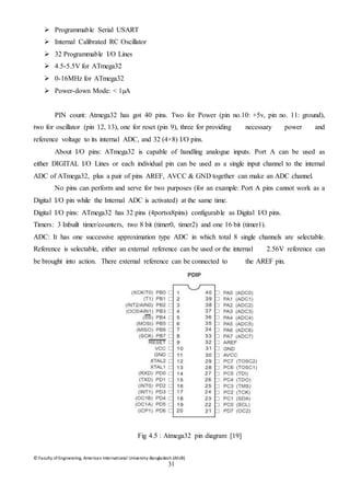 © Faculty of Engineering, American International University-Bangladesh (AIUB)
31
 Programmable Serial USART
 Internal Calibrated RC Oscillator
 32 Programmable I/O Lines
 4.5-5.5V for ATmega32
 0-16MHz for ATmega32
 Power-down Mode: < 1µA
PIN count: Atmega32 has got 40 pins. Two for Power (pin no.10: +5v, pin no. 11: ground),
two for oscillator (pin 12, 13), one for reset (pin 9), three for providing necessary power and
reference voltage to its internal ADC, and 32 (4×8) I/O pins.
About I/O pins: ATmega32 is capable of handling analogue inputs. Port A can be used as
either DIGITAL I/O Lines or each individual pin can be used as a single input channel to the internal
ADC of ATmega32, plus a pair of pins AREF, AVCC & GND together can make an ADC channel.
No pins can perform and serve for two purposes (for an example: Port A pins cannot work as a
Digital I/O pin while the Internal ADC is activated) at the same time.
Digital I/O pins: ATmega32 has 32 pins (4portsx8pins) configurable as Digital I/O pins.
Timers: 3 Inbuilt timer/counters, two 8 bit (timer0, timer2) and one 16 bit (timer1).
ADC: It has one successive approximation type ADC in which total 8 single channels are selectable.
Reference is selectable, either an external reference can be used or the internal 2.56V reference can
be brought into action. There external reference can be connected to the AREF pin.
Fig 4.5 : Atmega32 pin diagram [19]
 