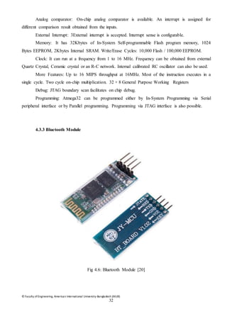 © Faculty of Engineering, American International University-Bangladesh (AIUB)
32
Analog comparator: On-chip analog comparator is available. An interrupt is assigned for
different comparison result obtained from the inputs.
External Interrupt: 3External interrupt is accepted. Interrupt sense is configurable.
Memory: It has 32Kbytes of In-System Self-programmable Flash program memory, 1024
Bytes EEPROM, 2Kbytes Internal SRAM. Write/Erase Cycles: 10,000 Flash / 100,000 EEPROM.
Clock: It can run at a frequency from 1 to 16 MHz. Frequency can be obtained from external
Quartz Crystal, Ceramic crystal or an R-C network. Internal calibrated RC oscillator can also be used.
More Features: Up to 16 MIPS throughput at 16MHz. Most of the instruction executes in a
single cycle. Two cycle on-chip multiplication. 32 × 8 General Purpose Working Registers
Debug: JTAG boundary scan facilitates on chip debug.
Programming: Atmega32 can be programmed either by In-System Programming via Serial
peripheral interface or by Parallel programming. Programming via JTAG interface is also possible.
4.3.3 Bluetooth Module
Fig 4.6: Bluetooth Module [20]
 