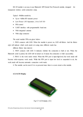© Faculty of Engineering, American International University-Bangladesh (AIUB)
33
HC-05 module is an easy to use Bluetooth SPP (Serial Port Protocol) module, designed for
transparent wireless serial connection setup.
Typical -80dBm sensitivity
 Up to +4dBm RF transmit power
 Low Power 1.8V Operation ,1.8 to 3.6V I/O
 PIO control
 UART interface with programmable baud rate
 With integrated antenna
 With edge connector
The serial module PINs are given below-
1. PIO8 connects with LED. When the module is power on, LED will flicker. And the flicker
style will indicate which work mode is in using since different mode has
different flicker time interval.
2. PIO9 connects with LED. It indicates whether the connection is built or not. When the
Bluetooth serial is paired, the LED will be turned on. It means the connection is built successfully.
3. PIO11 is the work mode switch. When this PIN port is input high level, the work mode will
become order-response work mode. While this PIN port is input low level or suspended in air, the
work mode will become automatic connection work mode.
4. The module can be reset if it is re-powered since there is a reset circuit at the module.
4.3.4 LCD Display
Fig 4.7: LCD display [21]
 
