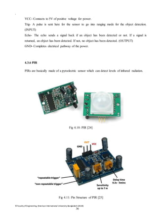 © Faculty of Engineering, American International University-Bangladesh (AIUB)
36
.
VCC- Connects to 5V of positive voltage for power.
Trig- A pulse is sent here for the sensor to go into ranging mode for the object detection.
(INPUT)
Echo- The echo sends a signal back if an object has been detected or not. If a signal is
returned, an object has been detected. If not, no object has been detected. (OUTPUT)
GND- Completes electrical pathway of the power.
4.3.6 PIR
PIRs are basically made of a pyroelectric sensor which can detect levels of infrared radiation.
Fig 4.10: PIR [24]
Fig 4.11: Pin Structure of PIR [25]
 