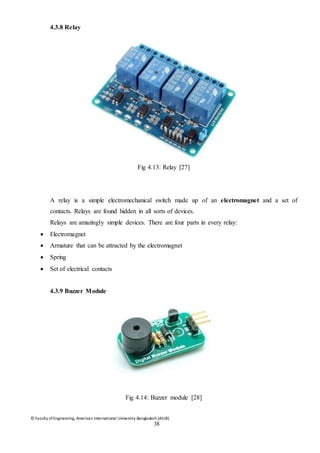 © Faculty of Engineering, American International University-Bangladesh (AIUB)
38
4.3.8 Relay
Fig 4.13: Relay [27]
A relay is a simple electromechanical switch made up of an electromagnet and a set of
contacts. Relays are found hidden in all sorts of devices.
Relays are amazingly simple devices. There are four parts in every relay:
 Electromagnet
 Armature that can be attracted by the electromagnet
 Spring
 Set of electrical contacts
4.3.9 Buzzer Module
Fig 4.14: Buzzer module [28]
 