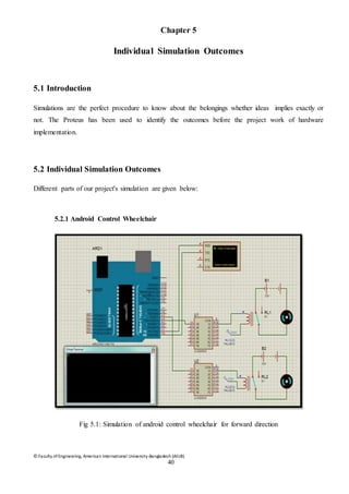 © Faculty of Engineering, American International University-Bangladesh (AIUB)
40
Chapter 5
Individual Simulation Outcomes
5.1 Introduction
Simulations are the perfect procedure to know about the belongings whether ideas implies exactly or
not. The Proteus has been used to identify the outcomes before the project work of hardware
implementation.
5.2 Individual Simulation Outcomes
Different parts of our project's simulation are given below:
5.2.1 Android Control Wheelchair
Fig 5.1: Simulation of android control wheelchair for forward direction
 