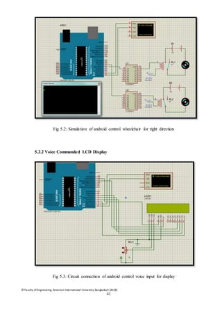 © Faculty of Engineering, American International University-Bangladesh (AIUB)
41
Fig 5.2: Simulation of android control wheelchair for right direction
5.2.2 Voice Commanded LCD Display
Fig 5.3: Circuit connection of android control voice input for display
 