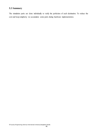 © Faculty of Engineering, American International University-Bangladesh (AIUB)
46
5.3 Summary
The simulation parts are done individually to verify the perfection of each destination. To reduce the
cost and keep simplicity we accumulate some parts during hardware implementation.
 
