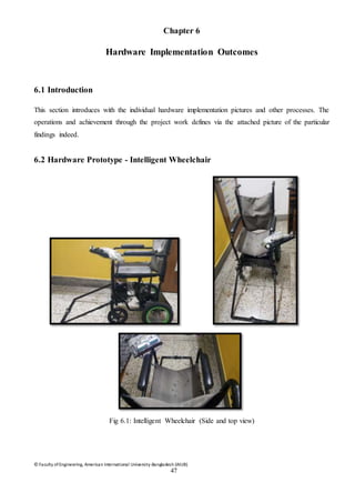 © Faculty of Engineering, American International University-Bangladesh (AIUB)
47
Chapter 6
Hardware Implementation Outcomes
6.1 Introduction
This section introduces with the individual hardware implementation pictures and other processes. The
operations and achievement through the project work defines via the attached picture of the particular
findings indeed.
6.2 Hardware Prototype - Intelligent Wheelchair
Fig 6.1: Intelligent Wheelchair (Side and top view)
 
