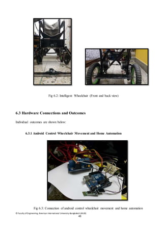 © Faculty of Engineering, American International University-Bangladesh (AIUB)
48
Fig 6.2: Intelligent Wheelchair (Front and back view)
6.3 Hardware Connections and Outcomes
Individual outcomes are shown below:
6.3.1 Android Control Wheelchair Movement and Home Automation
Fig 6.3: Connection of android control wheelchair movement and home automation
 