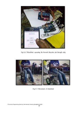 © Faculty of Engineering, American International University-Bangladesh (AIUB)
50
Fig 6.6: Wheelchair operating the forward direction pin through relay
Fig 6.7: Movement of wheelchair
 