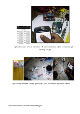© Faculty of Engineering, American International University-Bangladesh (AIUB)
51
Fig 6.8: Connection of home automation with android application and the operation through
activating relay pin
Fig 6.9: Lamp and mobile charging process (AC loads) are controlled by android software
 