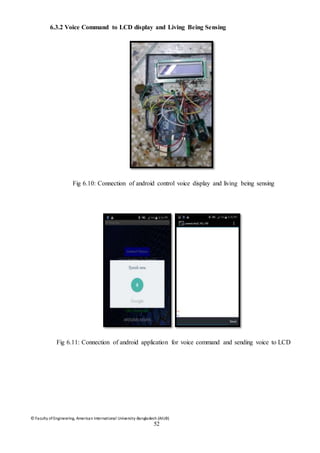 © Faculty of Engineering, American International University-Bangladesh (AIUB)
52
6.3.2 Voice Command to LCD display and Living Being Sensing
Fig 6.10: Connection of android control voice display and living being sensing
Fig 6.11: Connection of android application for voice command and sending voice to LCD
 