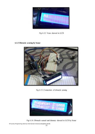 © Faculty of Engineering, American International University-Bangladesh (AIUB)
53
Fig 6.12: Voice showed in LCD
6.3.3 Obstacle sensing by Sonar
Fig 6.13: Connection of obstacle sensing
Fig 6.14: Obstacle sensed and distance showed in LCD by Sonar
 