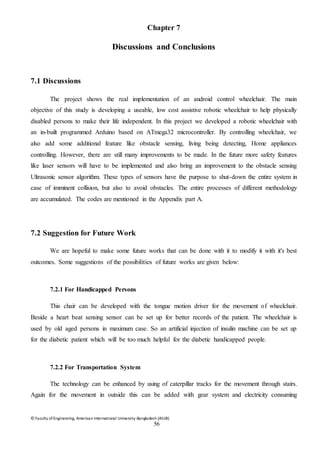 © Faculty of Engineering, American International University-Bangladesh (AIUB)
56
Chapter 7
Discussions and Conclusions
7.1 Discussions
The project shows the real implementation of an android control wheelchair. The main
objective of this study is developing a useable, low cost assistive robotic wheelchair to help physically
disabled persons to make their life independent. In this project we developed a robotic wheelchair with
an in-built programmed Arduino based on ATmega32 microcontroller. By controlling wheelchair, we
also add some additional feature like obstacle sensing, living being detecting, Home appliances
controlling. However, there are still many improvements to be made. In the future more safety features
like laser sensors will have to be implemented and also bring an improvement to the obstacle sensing
Ultrasonic sensor algorithm. These types of sensors have the purpose to shut-down the entire system in
case of imminent collision, but also to avoid obstacles. The entire processes of different methodology
are accumulated. The codes are mentioned in the Appendix part A.
7.2 Suggestion for Future Work
We are hopeful to make some future works that can be done with it to modify it with it's best
outcomes. Some suggestions of the possibilities of future works are given below:
7.2.1 For Handicapped Persons
This chair can be developed with the tongue motion driver for the movement of wheelchair.
Beside a heart beat sensing sensor can be set up for better records of the patient. The wheelchair is
used by old aged persons in maximum case. So an artificial injection of insulin machine can be set up
for the diabetic patient which will be too much helpful for the diabetic handicapped people.
7.2.2 For Transportation System
The technology can be enhanced by using of caterpillar tracks for the movement through stairs.
Again for the movement in outside this can be added with gear system and electricity consuming
 