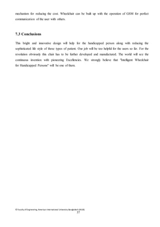 © Faculty of Engineering, American International University-Bangladesh (AIUB)
57
mechanism for reducing the cost. Wheelchair can be built up with the operation of GSM for perfect
communication of the user with others.
7.3 Conclusions
This bright and innovative design will help for the handicapped person along with reducing the
sophisticated life style of those types of patient. Our job will be too helpful for the users so far. For the
revolution obviously this chair has to be further developed and manufactured. The world will see the
continuous invention with pioneering Excellencies. We strongly believe that "Intelligent Wheelchair
for Handicapped Persons" will be one of them.
 