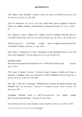 © Faculty of Engineering, American International University-Bangladesh (AIUB)
58
REFERENCES
[1]R. Simpson, "Smart wheelchairs: A literature review", The Journal of Rehabilitation Research and
Development, vol. 42, no. 4, p. 423, 2005.
[2]Pei Jia, Huosheng H. Hu, Tao Lu, Kui Yuan, (2007) "Head gesture recognition for hands‐free
control of an intelligent wheelchair", Industrial Robot: An International Journal, Vol. 34 Iss: 1, pp.60 –
68
[3]L. Montesano, M. Diaz, S. Bhaskar and J. Minguez, "Towards an Intelligent Wheelchair System for
Users With Cerebral Palsy", IEEE Trans. Neural Syst. Rehabil. Eng., vol. 18, no. 2, pp. 193-202, 2010.
[4]Clinph-journal.com, 2016.[Online]. Available: http://www.clinph-journal.com/article/S1388-
2457(08)00575-0/abstract. [Accessed: 11- Aug- 2016].
[5]M. Tomari, Y. Kobayashi and Y. Kuno, "Development of Smart Wheelchair System for a User with
Severe Motor Impairment", Procedia Engineering, vol. 41, pp. 538-546, 2012.
[6][Online].Available:
http://citeseerx.ist.psu.edu/viewdoc/download?doi=10.1.1.98.9672&rep=rep1&type=pdf. Accessed:
Aug. 10, 2016.
[7]R. Cooper, B. Dicianno, B. Brewer, E. LoPresti, D. Ding, R. Simpson, G. Grindle and H. Wang, "A
perspective on intelligent devices and environments in medical rehabilitation", Medical Engineering &
Physics, vol. 30, no. 10, pp. 1387-1398, 2008.
[8]T. Taha, J. Miro and G. Dissanayake, "Wheelchair Driver Assistance and Intention Prediction using
POMDPs", 2007 3rd International Conference on Intelligent Sensors, Sensor Networks and
Information, 2007.
[9]"Intelligent Wheelchair Project at MIT", Rvsn.csail.mit.edu, 2016. [Online]. Available:
http://rvsn.csail.mit.edu/wheelchair/. [Accessed: 08- Aug- 2016].
[10]L. Kleeman and R. Kuc, "Sonar Sensing", Springer Handbook of Robotics, pp. 491-519, 2008.
 