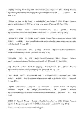 © Faculty of Engineering, American International University-Bangladesh (AIUB)
59
[11]"Edge Avoiding Robot using 8051 Microcontroller", Circuitdigest.com, 2016. [Online]. Available:
http://circuitdigest.com/microcontroller-projects/edge-avoiding-robot-using-8051. [Accessed: 09-
Aug- 2016].
[12]"How to build an IR Sensor » maxEmbedded", maxEmbedded, 2013. [Online]. Available:
http://maxembedded.com/2013/08/how-to-build-an-ir-sensor/. [Accessed: 09- Aug- 2016].
[13]"PIR Motion Sensor Tutorial", Instructables.com, 2016. [Online]. Available:
http://www.instructables.com/id/PIR-Motion-Sensor-Tutorial/. [Accessed: 09- Aug- 2016].
[14]"How PIRs Work | PIR Motion Sensor | Adafruit Learning System", Learn.adafruit.com, 2016.
[Online]. Available: https://learn.adafruit.com/pir-passive-infrared-proximity-motion-sensor/how-pirs-
work. [Accessed: 09- Aug- 2016].
[15]"Pir Sensor", Excite, 2016. [Online]. Available: http://www.excite.com/content/home-
security/sensor-detector/pir-sensor. [Accessed: 09- Aug- 2016].
[16]"Arduino UNO R3 USB Board", Zagrosrobotics.com, 2016. [Online]. Available:
http://www.zagrosrobotics.com/shop/item.aspx?itemid=868. [Accessed: 11- Aug- 2016].
[17]S. Cheppali, "Arduino Boards-Pin mapping - iCircuit", iCircuit, 2014. [Online]. Available:
http://icircuit.net/arduino-boards-pin-mapping/141. [Accessed: 09- Aug- 2016].
[18]L. GmbH, "myAVR Microcontroller shop - ATMega32A-16PU", Shop.myavr.com, 2016.
[Online]. Available: http://shop.myavr.com/index.php?sp=article.sp.php&artID=100085. [Accessed:
11- Aug- 2016].
[19]"AVR Microcontroller (Atmega32) – An Introduction – Electronic Circuits and Diagram-
Electronics Projects and Design", Circuitstoday.com, 2012. [Online]. Available:
http://www.circuitstoday.com/atmega32-avr-microcontroller-an-introduction. [Accessed: 11- Aug-
2016].
[20]"HC-05 Bluetooth Module – Robotech Shop", Robotechshop.com, 2016. [Online]. Available:
http://robotechshop.com/shop/module/hc-05-bluetooth-module/. [Accessed: 09- Aug- 2016].
 
