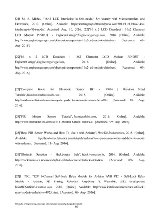 © Faculty of Engineering, American International University-Bangladesh (AIUB)
60
[21] M. S. Minhas, "16×2 LCD Interfacing in 8bit mode," My journey with Microcontrollers and
Electronics, 2013. [Online]. Available: https://learningmsp430.wordpress.com/2013/11/13/16x2-lcd-
interfacing-in-8bit-mode/. Accessed: Aug. 10, 2016. [22]"16 x 2 LCD Datasheet | 16x2 Character
LCD Module PINOUT - EngineersGarage",Engineersgarage.com, 2016. [Online]. Available:
http://www.engineersgarage.com/electronic-components/16x2-lcd-module-datasheet. [Accessed: 09-
Aug- 2016].
[22]"16 x 2 LCD Datasheet | 16x2 Character LCD Module PINOUT -
EngineersGarage",Engineersgarage.com, 2016. [Online]. Available:
http://www.engineersgarage.com/electronic-components/16x2-lcd-module-datasheet. [Accessed: 09-
Aug- 2016].
[23]"Complete Guide for Ultrasonic Sensor HC - SR04 | Random Nerd
Tutorials",Randomnerdtutorials.com, 2015. [Online]. Available:
http://randomnerdtutorials.com/complete-guide-for-ultrasonic-sensor-hc-sr04/. [Accessed: 09- Aug-
2016].
[24]"PIR Motion Sensor Tutorial", Instructables.com, 2016. [Online]. Available:
http://www.instructables.com/id/PIR-Motion-Sensor-Tutorial/. [Accessed: 09- Aug- 2016].
[25]"How PIR Sensor Works and How To Use It with Arduino", HowToMechatronics, 2015. [Online].
Available: http://howtomechatronics.com/tutorials/arduino/how-pir-sensor-works-and-how-to-use-it-
with-arduino/. [Accessed: 11- Aug- 2016].
[26]"Obstacle Detection - Hacktronics India", Hacktronics.co.in, 2016. [Online]. Available:
https://hacktronics.co.in/sensors/light-ir-related-sensors/obstacle-detection. [Accessed: 09- Aug-
2016].
[27]1. PIC, "12V 1-Channel Self-Lock Relay Module for Arduino AVR PIC - Self-Lock Relay
Module - Arduino, 3D Printing, Robotics, Raspberry Pi, Wearable, LED, development
boardICStation",Icstation.com, 2016. [Online]. Available: http://www.icstation.com/channel-self-lock-
relay-module-arduino-p-4925.html. [Accessed: 09- Aug- 2016].
 