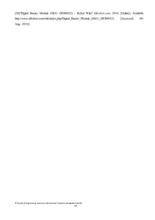 © Faculty of Engineering, American International University-Bangladesh (AIUB)
61
[28]"Digital Buzzer Module (SKU: DFR0032) - Robot Wiki", Dfrobot.com, 2016. [Online]. Available:
http://www.dfrobot.com/wiki/index.php/Digital_Buzzer_Module_(SKU:_DFR0032). [Accessed: 09-
Aug- 2016].
 