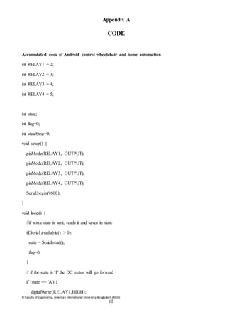 © Faculty of Engineering, American International University-Bangladesh (AIUB)
62
Appendix A
CODE
Accumulated code of Android control wheelchair and home automation
int RELAY1 = 2;
int RELAY2 = 3;
int RELAY3 = 4;
int RELAY4 = 5;
int state;
int flag=0;
int stateStop=0;
void setup() {
pinMode(RELAY1, OUTPUT);
pinMode(RELAY2, OUTPUT);
pinMode(RELAY3, OUTPUT);
pinMode(RELAY4, OUTPUT);
Serial.begin(9600);
}
void loop() {
//if some date is sent, reads it and saves in state
if(Serial.available() > 0){
state = Serial.read();
flag=0;
}
// if the state is '1' the DC motor will go forward
if (state == 'A') {
digitalWrite(RELAY1,HIGH);
 