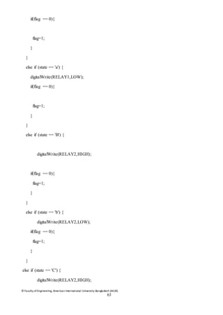 © Faculty of Engineering, American International University-Bangladesh (AIUB)
63
if(flag == 0){
flag=1;
}
}
else if (state == 'a') {
digitalWrite(RELAY1,LOW);
if(flag == 0){
flag=1;
}
}
else if (state == 'B') {
digitalWrite(RELAY2,HIGH);
if(flag == 0){
flag=1;
}
}
else if (state == 'b') {
digitalWrite(RELAY2,LOW);
if(flag == 0){
flag=1;
}
}
else if (state == 'C') {
digitalWrite(RELAY2,HIGH);
 