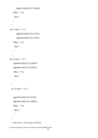 © Faculty of Engineering, American International University-Bangladesh (AIUB)
64
digitalWrite(RELAY1,HIGH);
if(flag == 0){
flag=1;
}
}
else if (state == 'c') {
digitalWrite(RELAY2,LOW);
digitalWrite(RELAY1,LOW);
if(flag == 0){
flag=1;
}
}
else if (state == '1') {
digitalWrite(RELAY3,HIGH);
digitalWrite(RELAY4,HIGH);
if(flag == 0){
flag=1;
}
}
else if (state == '2') {
digitalWrite(RELAY3,LOW);
digitalWrite(RELAY4,HIGH);
if(flag == 0){
flag=1;
}
}
// if the state is '3' the motor will Stop
 