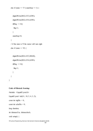© Faculty of Engineering, American International University-Bangladesh (AIUB)
65
else if (state == '3' || stateStop == 1) {
digitalWrite(RELAY3,LOW);
digitalWrite(RELAY4,LOW);
if(flag == 0){
flag=1;
}
stateStop=0;
}
// if the state is '4' the motor will turn right
else if (state == '4') {
digitalWrite(RELAY3,HIGH);
digitalWrite(RELAY4,LOW);
if(flag == 0){
flag=1;
}
}
}
Code of Obstacle Sensing:
#include <LiquidCrystal.h>
LiquidCrystal lcd(11, 10, 5, 4, 3, 2);
const int trigPin = 8;
const int echoPin = 9;
long duration;
int distanceCm, distanceInch;
void setup() {
 