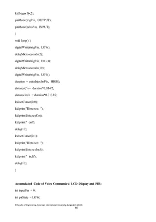 © Faculty of Engineering, American International University-Bangladesh (AIUB)
66
lcd.begin(16,2);
pinMode(trigPin, OUTPUT);
pinMode(echoPin, INPUT);
}
void loop() {
digitalWrite(trigPin, LOW);
delayMicroseconds(2);
digitalWrite(trigPin, HIGH);
delayMicroseconds(10);
digitalWrite(trigPin, LOW);
duration = pulseIn(echoPin, HIGH);
distanceCm= duration*0.034/2;
distanceInch = duration*0.0133/2;
lcd.setCursor(0,0);
lcd.print("Distance: ");
lcd.print(distanceCm);
lcd.print(" cm");
delay(10);
lcd.setCursor(0,1);
lcd.print("Distance: ");
lcd.print(distanceInch);
lcd.print(" inch");
delay(10);
}
Accumulated Code of Voice Commanded LCD Display and PIR:
int inputPin = 9;
int pirState = LOW;
 