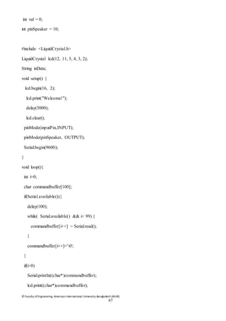© Faculty of Engineering, American International University-Bangladesh (AIUB)
67
int val = 0;
int pinSpeaker = 10;
#include <LiquidCrystal.h>
LiquidCrystal lcd(12, 11, 5, 4, 3, 2);
String inData;
void setup() {
lcd.begin(16, 2);
lcd.print("Welcome!");
delay(3000);
lcd.clear();
pinMode(inputPin,INPUT);
pinMode(pinSpeaker, OUTPUT);
Serial.begin(9600);
}
void loop(){
int i=0;
char commandbuffer[100];
if(Serial.available()){
delay(100);
while( Serial.available() && i< 99) {
commandbuffer[i++] = Serial.read();
}
commandbuffer[i++]='0';
}
if(i>0)
Serial.println((char*)commandbuffer);
lcd.print((char*)commandbuffer);
 