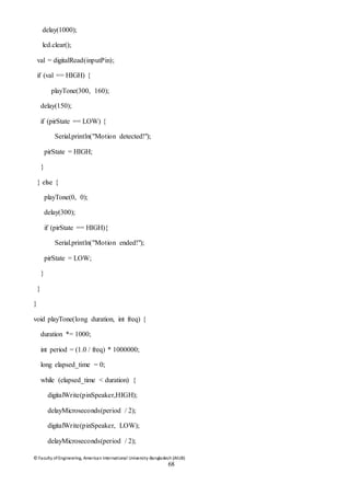 © Faculty of Engineering, American International University-Bangladesh (AIUB)
68
delay(1000);
lcd.clear();
val = digitalRead(inputPin);
if (val == HIGH) {
playTone(300, 160);
delay(150);
if (pirState == LOW) {
Serial.println("Motion detected!");
pirState = HIGH;
}
} else {
playTone(0, 0);
delay(300);
if (pirState == HIGH){
Serial.println("Motion ended!");
pirState = LOW;
}
}
}
void playTone(long duration, int freq) {
duration *= 1000;
int period = (1.0 / freq) * 1000000;
long elapsed_time = 0;
while (elapsed_time < duration) {
digitalWrite(pinSpeaker,HIGH);
delayMicroseconds(period / 2);
digitalWrite(pinSpeaker, LOW);
delayMicroseconds(period / 2);
 