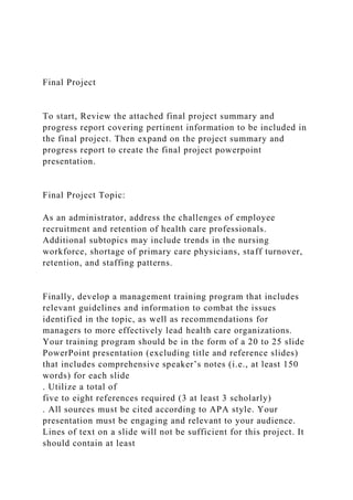 Final Project
To start, Review the attached final project summary and
progress report covering pertinent information to be included in
the final project. Then expand on the project summary and
progress report to create the final project powerpoint
presentation.
Final Project Topic:
As an administrator, address the challenges of employee
recruitment and retention of health care professionals.
Additional subtopics may include trends in the nursing
workforce, shortage of primary care physicians, staff turnover,
retention, and staffing patterns.
Finally, develop a management training program that includes
relevant guidelines and information to combat the issues
identified in the topic, as well as recommendations for
managers to more effectively lead health care organizations.
Your training program should be in the form of a 20 to 25 slide
PowerPoint presentation (excluding title and reference slides)
that includes comprehensive speaker’s notes (i.e., at least 150
words) for each slide
. Utilize a total of
five to eight references required (3 at least 3 scholarly)
. All sources must be cited according to APA style. Your
presentation must be engaging and relevant to your audience.
Lines of text on a slide will not be sufficient for this project. It
should contain at least
 
