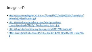 Image url’s 
• http://www.readington.k12.nj.us//cms/lib07/nj01000244/centricity/ 
domain/161/school4c.gif 
• http://www.lcemsacademy.com/wordpress/wp-content/ 
uploads/2013/12/schedule-clipart.jpg 
• http://hasrulanhar.files.wordpress.com/2011/08/study.gif 
• https://c2.staticflickr.com/4/3183/3024614997_8ffa91eefb_z.jpg?zz= 
1 
