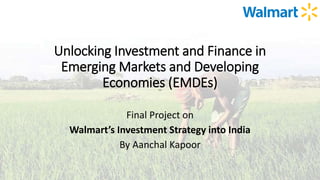 Unlocking Investment and Finance in
Emerging Markets and Developing
Economies (EMDEs)
Final Project on
Walmart’s Investment Strategy into India
By Aanchal Kapoor
 