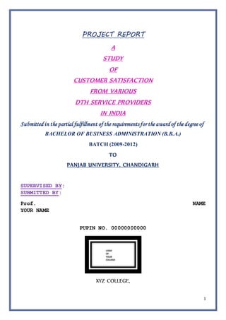 1
PROJECT REPORT
A
STUDY
OF
CUSTOMER SATISFACTION
FROM VARIOUS
DTH SERVICE PROVIDERS
IN INDIA
Submitted in the partial fulfillment of the requirements for the award of the degree of
BACHELOR OF BUSINESS ADMINISTRATION (B.B.A.)
BATCH (2009-2012)
TO
PANJAB UNIVERSITY, CHANDIGARH
SUPERVISED BY:
SUBMITTED BY:
Prof. NAME
YOUR NAME
PUPIN NO. 00000000000
XYZ COLLEGE,
 