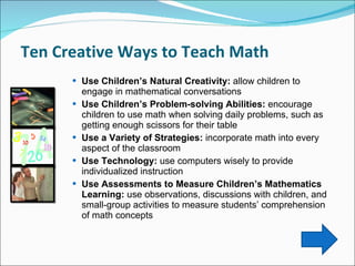 Ten Creative Ways to Teach Math  Use Children’s Natural Creativity:  allow children to engage in mathematical conversations  Use Children’s Problem-solving Abilities:  encourage children to use math when solving daily problems, such as getting enough scissors for their table Use a Variety of Strategies:  incorporate math into every aspect of the classroom  Use Technology:  use computers wisely to provide individualized instruction Use Assessments to Measure Children’s Mathematics Learning:  use observations, discussions with children, and small-group activities to measure students’ comprehension of math concepts 
