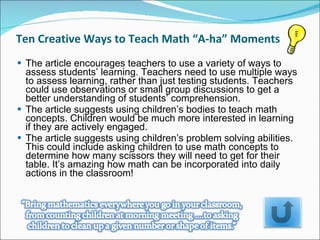 Ten Creative Ways to Teach Math “A-ha” Moments  The article encourages teachers to use a variety of ways to assess students’ learning. Teachers need to use multiple ways to assess learning, rather than just testing students. Teachers could use observations or small group discussions to get a better understanding of students’ comprehension.  The article suggests using children’s bodies to teach math concepts. Children would be much more interested in learning if they are actively engaged.  The article suggests using children’s problem solving abilities. This could include asking children to use math concepts to determine how many scissors they will need to get for their table. It’s amazing how math can be incorporated into daily actions in the classroom!  