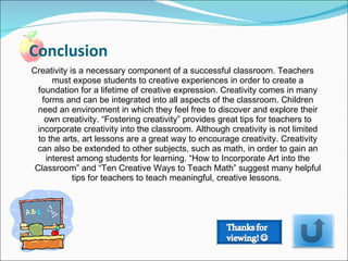 Creativity is a necessary component of a successful classroom. Teachers must expose students to creative experiences in order to create a foundation for a lifetime of creative expression. Creativity comes in many forms and can be integrated into all aspects of the classroom. Children need an environment in which they feel free to discover and explore their own creativity. “Fostering creativity” provides great tips for teachers to incorporate creativity into the classroom. Although creativity is not limited to the arts, art lessons are a great way to encourage creativity. Creativity can also be extended to other subjects, such as math, in order to gain an interest among students for learning. “How to Incorporate Art into the Classroom” and “Ten Creative Ways to Teach Math” suggest many helpful tips for teachers to teach meaningful, creative lessons.  Conclusion  