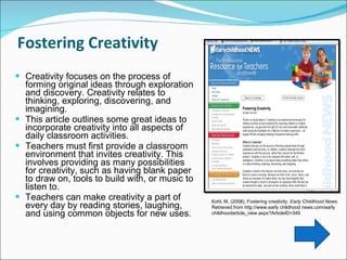 Fostering Creativity  Creativity focuses on the process of forming original ideas through exploration and discovery. Creativity relates to thinking, exploring, discovering, and imagining.  This article outlines some great ideas to incorporate creativity into all aspects of daily classroom activities.  Teachers must first provide a classroom environment that invites creativity. This involves providing as many possibilities for creativity, such as having blank paper to draw on, tools to build with, or music to listen to.  Teachers can make creativity a part of every day by reading stories, laughing, and using common objects for new uses.  Kohl, M. (2008). Fostering creativity.  Early Childhood News.  Retrieved from http://www.early childhood news.com/early childhoodarticle_view.aspx?ArticleID=349  