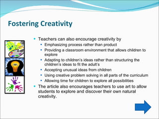 Fostering Creativity  Teachers can also encourage creativity by Emphasizing process rather than product Providing a classroom environment that allows children to explore Adapting to children’s ideas rather than structuring the children’s ideas to fit the adult’s  Accepting unusual ideas from children  Using creative problem solving in all parts of the curriculum Allowing time for children to explore all possibilities  The article also encourages teachers to use art to allow students to explore and discover their own natural creativity.  