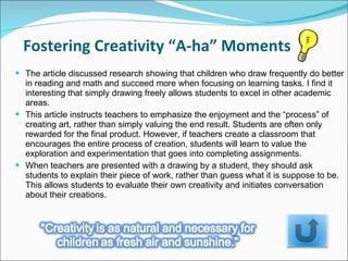 The article discussed research showing that children who draw frequently do better in reading and math and succeed more when focusing on learning tasks. I find it interesting that simply drawing freely allows students to excel in other academic areas.  This article instructs teachers to emphasize the enjoyment and the “process” of creating art, rather than simply valuing the end result. Students are often only rewarded for the final product. However, if teachers create a classroom that encourages the entire process of creation, students will learn to value the exploration and experimentation that goes into completing assignments.  When teachers are presented with a drawing by a student, they should ask students to explain their piece of work, rather than guess what it is suppose to be. This allows students to evaluate their own creativity and initiates conversation about their creations.  Fostering Creativity “A-ha” Moments 
