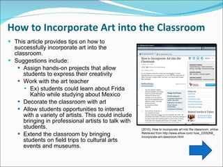How to Incorporate Art into the Classroom  This article provides tips on how to successfully incorporate art into the classroom.  Suggestions include:  Assign hands-on projects that allow students to express their creativity Work with the art teacher Ex) students could learn about Frida Kahlo while studying about Mexico Decorate the classroom with art Allow students opportunities to interact with a variety of artists. This could include bringing in professional artists to talk with students.  Extend the classroom by bringing students on field trips to cultural arts events and museums.  (2010). How to incorporate art into the classroom.  eHow.  Retrieved from http://www.ehow.com/ how_2205268_ incorporate-art-classroom.html 