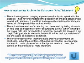 How to Incorporate Art into the Classroom “A-ha” Moments  The article suggested bringing in professional artists to speak with the students. I had never considered the possibility of bringing actual artists to work with students. It would be such a great experience for students to see all of the possibilities art has to offer.  The article also mentions “extending the classroom” by taking students on field trips to museums or other cultural arts events. When thinking of the typical field trips for students, I remember going to the zoo and a few plays. Taking students to events that could further their appreciation of the arts would be extremely beneficial.  The article suggests that teachers avoid grading assignments on aesthetics, rather than content. Although it is important to encourage students to create pieces of work that appear neat and clean, the content of the project is far more important.  