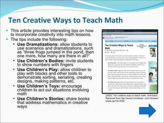 Ten Creative Ways to Teach Math  This article provides interesting tips on how to incorporate creativity into math lessons. The tips include the following:  Use Dramatizations:  allow students to use scenarios and dramatizations, such as “three frogs jumped in the pond, then one more, how many are there in all?”   Use Children’s Bodies:  invite students to show numbers with fingers Use Children’s Play:  allow children to play with blocks and other tools to demonstrate sorting, seriating, creating designs, making patterns, etc.  Use Children’s Toys:  encourage children to act out situations involving math Use Children’s Stories:  share books that address mathematics in creative ways  (2003). Ten creative ways to teach math.  Scholastic.  Retrieved from http://www2.scholastic. com/ browse/ article.jsp?id=4059 