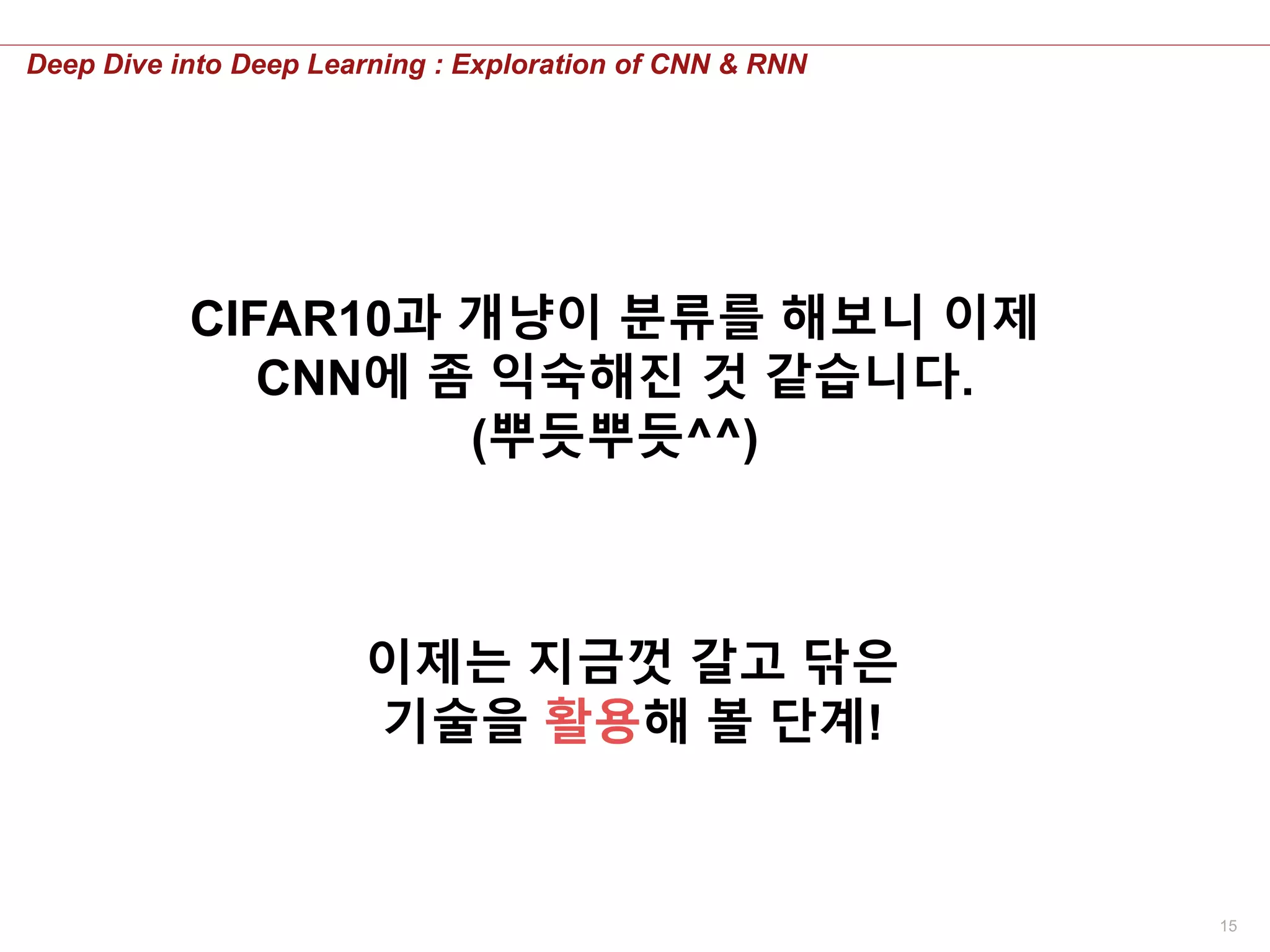 15
Deep Dive into Deep Learning : Exploration of CNN & RNN
CIFAR10과 개냥이 분류를 해보니 이제
CNN에 좀 익숙해진 것 같습니다.
(뿌듯뿌듯^^)
이제는 지금껏 갈고 닦은
기술을 활용해 볼 단계!
 