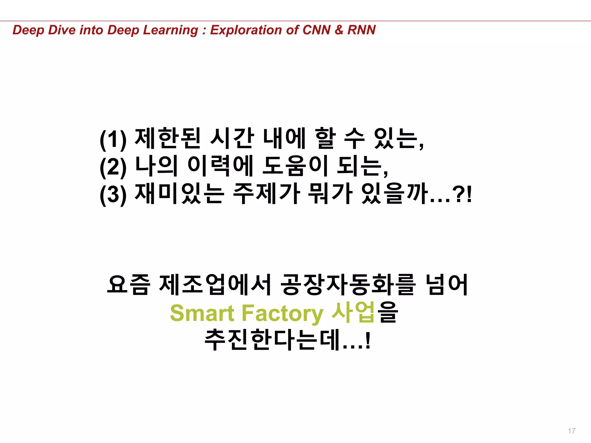 17
Deep Dive into Deep Learning : Exploration of CNN & RNN
(1) 제한된 시간 내에 할 수 있는,
(2) 나의 이력에 도움이 되는,
(3) 재미있는 주제가 뭐가 있을까…?!
요즘 제조업에서 공장자동화를 넘어
Smart Factory 사업을
추진한다는데…!
 