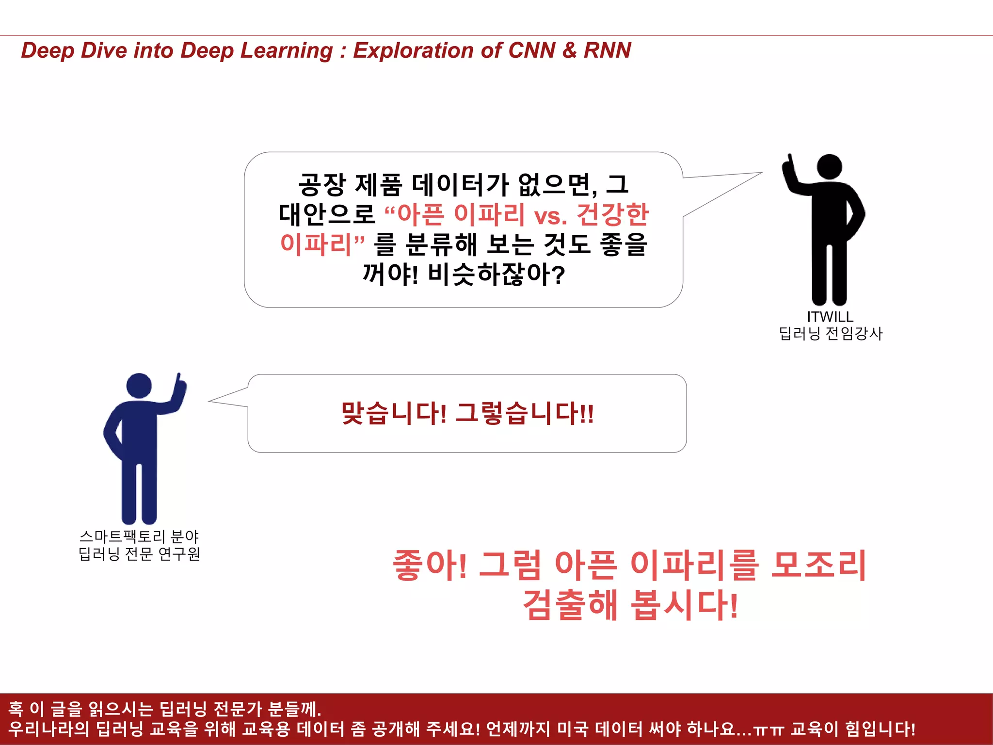 19
Deep Dive into Deep Learning : Exploration of CNN & RNN
공장 제품 데이터가 없으면, 그
대안으로 “아픈 이파리 vs. 건강한
이파리” 를 분류해 보는 것도 좋을
꺼야! 비슷하잖아?
ITWILL
딥러닝 전임강사
스마트팩토리 분야
딥러닝 전문 연구원
맞습니다! 그렇습니다!!
좋아! 그럼 아픈 이파리를 모조리
검출해 봅시다!
혹 이 글을 읽으시는 딥러닝 전문가 분들께.
우리나라의 딥러닝 교육을 위해 교육용 데이터 좀 공개해 주세요! 언제까지 미국 데이터 써야 하나요…ㅠㅠ 교육이 힘입니다!
 