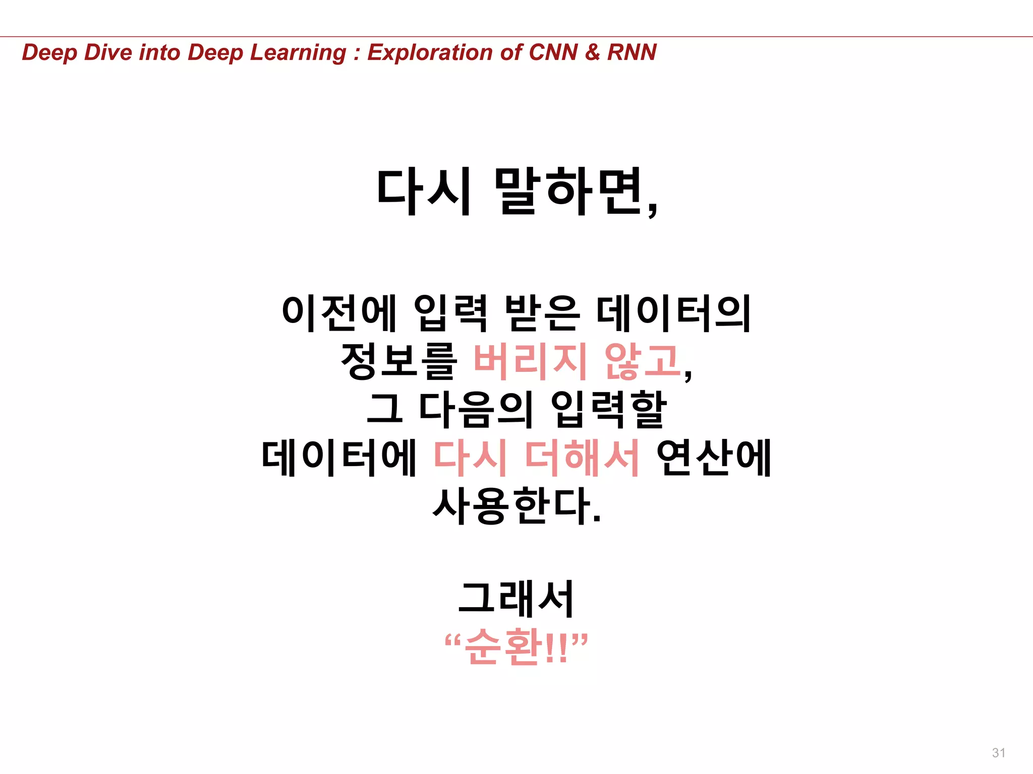 31
Deep Dive into Deep Learning : Exploration of CNN & RNN
이전에 입력 받은 데이터의
정보를 버리지 않고,
그 다음의 입력할
데이터에 다시 더해서 연산에
사용한다.
그래서
“순환!!”
다시 말하면,
 