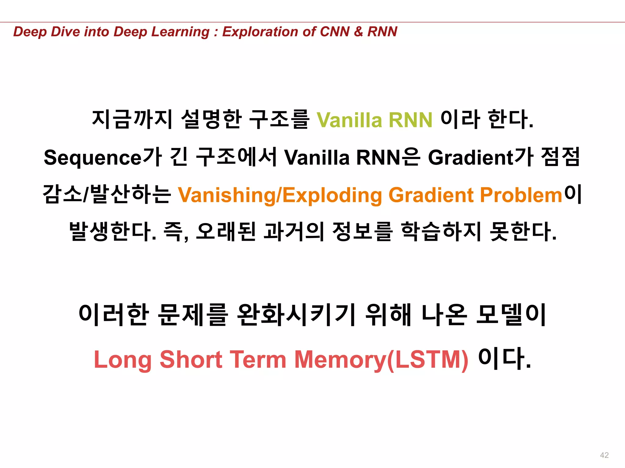 42
Deep Dive into Deep Learning : Exploration of CNN & RNN
지금까지 설명한 구조를 Vanilla RNN 이라 한다.
Sequence가 긴 구조에서 Vanilla RNN은 Gradient가 점점
감소/발산하는 Vanishing/Exploding Gradient Problem이
발생한다. 즉, 오래된 과거의 정보를 학습하지 못한다.
이러한 문제를 완화시키기 위해 나온 모델이
Long Short Term Memory(LSTM) 이다.
 